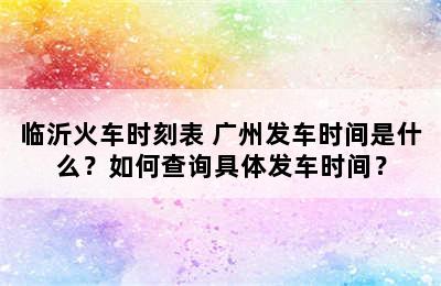临沂火车时刻表 广州发车时间是什么？如何查询具体发车时间？